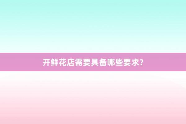 开鲜花店需要具备哪些要求？