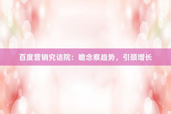 百度营销究诘院：瞻念察趋势，引颈增长